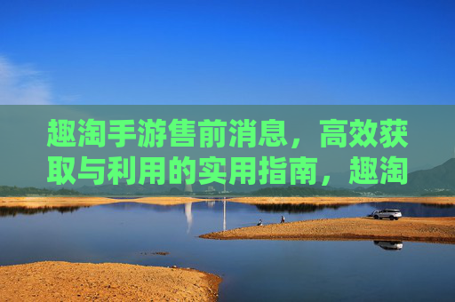 趣淘手游售前消息,高效获取与利用的实用指南,趣淘手游售前消息,高效获取与利用的实用指南
