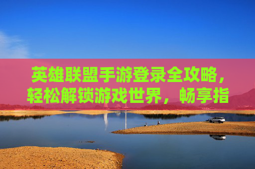 英雄联盟手游登录全攻略，轻松解锁游戏世界，畅享指尖竞技乐趣，英雄联盟手游登录全攻略，轻松解锁游戏世界，畅享指尖竞技乐趣