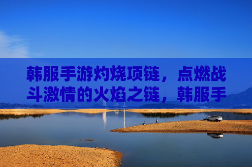 韩服手游灼烧项链，点燃战斗激情的火焰之链，韩服手游灼烧项链，点燃战斗激情的火焰之链