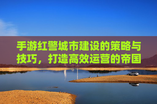 手游红警城市建设的策略与技巧,打造高效运营的帝国核心