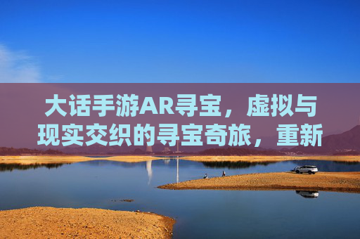 大话手游AR寻宝,虚拟与现实交织的寻宝奇旅,重新定义游戏体验,大话手游AR寻宝,虚拟与现实交织的寻宝奇旅,重新定义游戏体验
