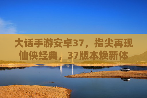 大话手游安卓37,指尖再现仙侠经典,37版本焕新体验,老玩家怀旧新玩家入坑的绝佳选择,大话手游安卓37,指尖再现仙侠经典,老玩家怀旧新玩家入坑的绝佳选择