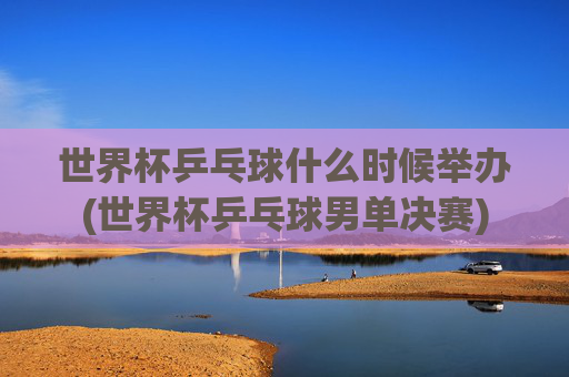 世界杯乒乓球什么时候举办(世界杯乒乓球男单决赛)