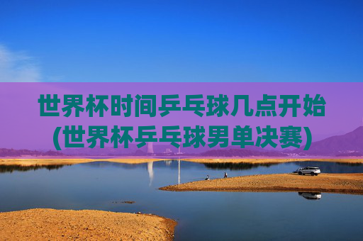 世界杯时间乒乓球几点开始(世界杯乒乓球男单决赛)
