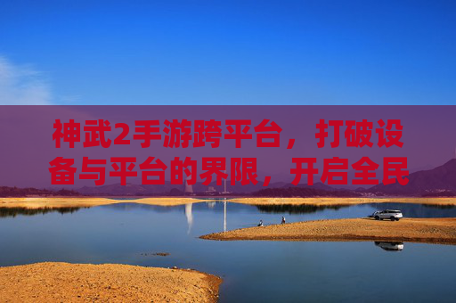神武2手游跨平台,打破设备与平台的界限,开启全民同乐新篇章,神武2手游跨平台,打破设备与平台界限,开启全民同乐新篇章
