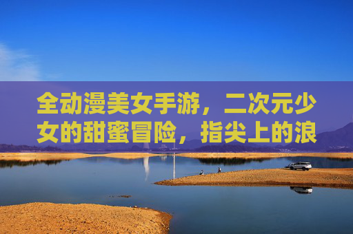 全动漫美女手游,二次元少女的甜蜜冒险,指尖上的浪漫之旅,全动漫美女手游,二次元少女的甜蜜冒险,指尖上的浪漫之旅