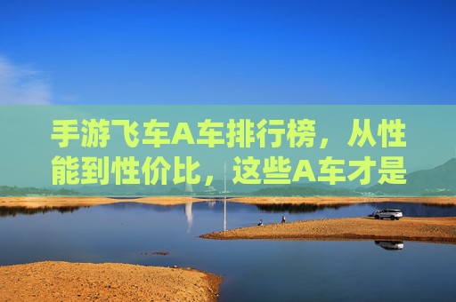 手游飞车A车排行榜,从性能到性价比,这些A车才是真正的神车!手游飞车A车排行榜,从性能到性价比,这些A车才是真正的神车!