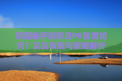 镇魔曲手游御灵PK强度如何?实战表现与策略解析