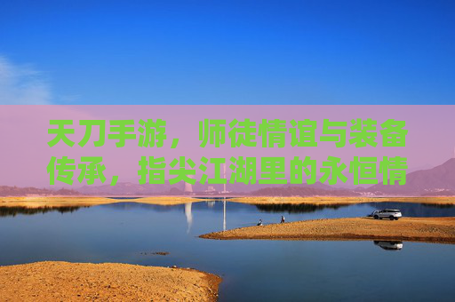 天刀手游,师徒情谊与装备传承,指尖江湖里的永恒情缘