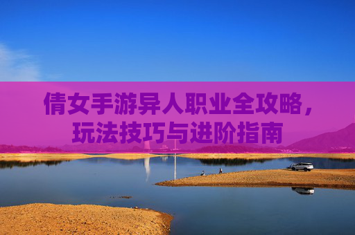 倩女手游异人职业全攻略,玩法技巧与进阶指南