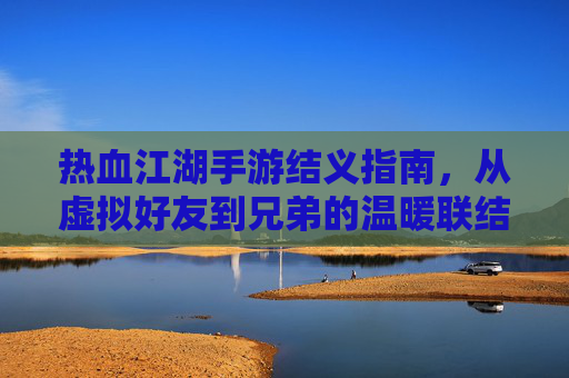 热血江湖手游结义指南，从虚拟好友到兄弟的温暖联结，热血江湖手游结义指南，从虚拟好友到兄弟的温暖联结
