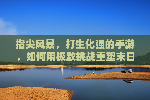 指尖风暴，打生化强的手游，如何用极致挑战重塑末日生存体验？