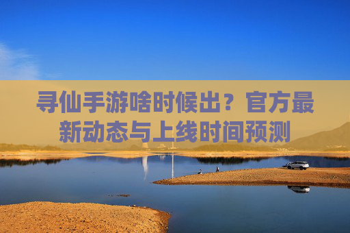 寻仙手游啥时候出?官方最新动态与上线时间预测