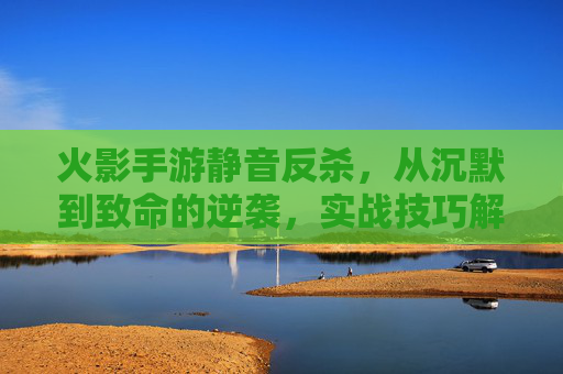 火影手游静音反杀,从沉默到致命的逆袭,实战技巧解析与反杀案例