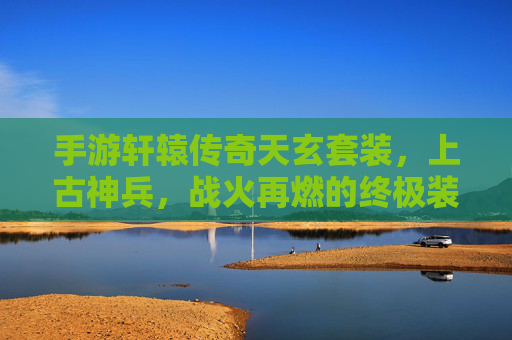 手游轩辕传奇天玄套装，上古神兵，战火再燃的终极装备！手游轩辕传奇天玄套装，上古神兵，战火再燃的终极装备！