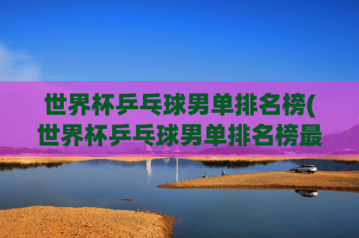 世界杯乒乓球男单排名榜(世界杯乒乓球男单排名榜最新)