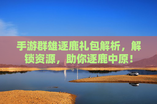 手游群雄逐鹿礼包解析,解锁资源,助你逐鹿中原!