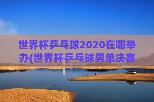 世界杯乒乓球2020在哪举办(世界杯乒乓球男单决赛)2020世界杯乒乓球举办地及男单决赛信息