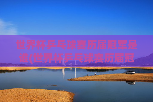 世界杯乒乓球赛历届冠军是谁(世界杯乒乓球赛历届冠军是谁啊)世界杯乒乓球赛历届冠军名单