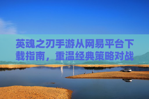 英魂之刃手游从网易平台下载指南，重温经典策略对战，开启指尖策略新体验
