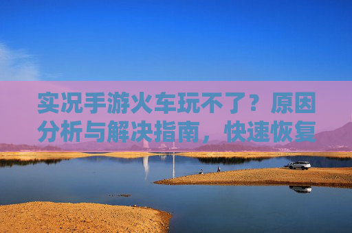 实况手游火车玩不了?原因分析与解决指南,快速恢复游戏乐趣