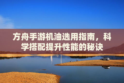 方舟手游机油选用指南，科学搭配提升性能的秘诀