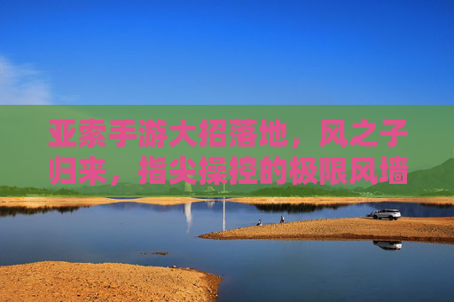 亚索手游大招落地,风之子归来,指尖操控的极限风墙,亚索手游大招落地,指尖操控的极限风墙,风之子强势归来