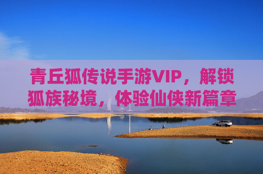 青丘狐传说手游VIP,解锁狐族秘境,体验仙侠新篇章的专属魅力
