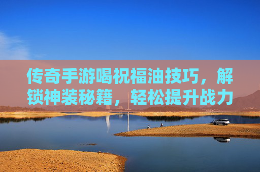 传奇手游喝祝福油技巧，解锁神装秘籍，轻松提升战力！