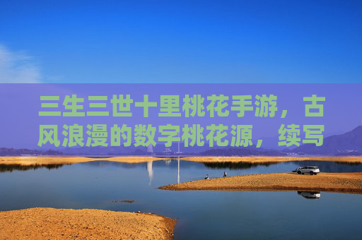 三生三世十里桃花手游，古风浪漫的数字桃花源，续写千年缘分的数字诗篇