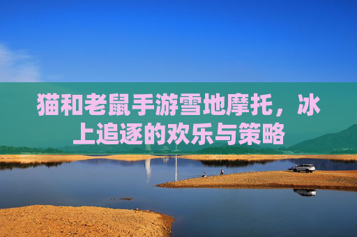 猫和老鼠手游雪地摩托,冰上追逐的欢乐与策略