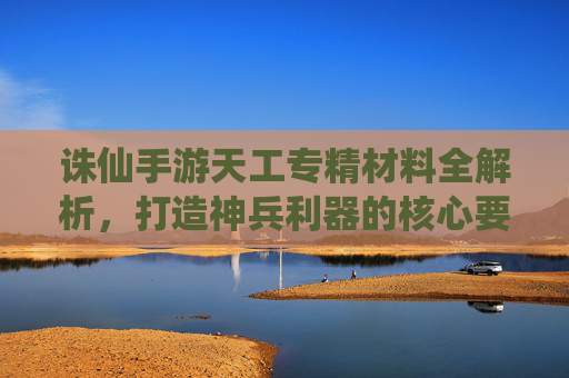 诛仙手游天工专精材料全解析,打造神兵利器的核心要素与获取攻略