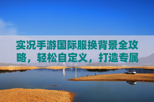 实况手游国际服换背景全攻略,轻松自定义,打造专属赛场视觉体验,实况手游国际服换背景全攻略,轻松自定义,打造专属赛场视觉体验