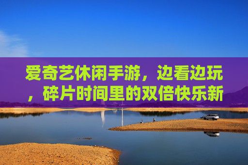 爱奇艺休闲手游，边看边玩，碎片时间里的双倍快乐新体验