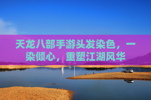 天龙八部手游头发染色,一染倾心,重塑江湖风华