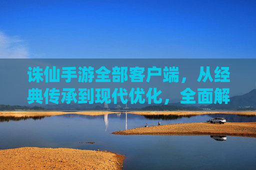 诛仙手游全部客户端，从经典传承到现代优化，全面解析各版本特点与选择指南