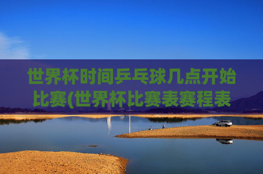 世界杯时间乒乓球几点开始比赛(世界杯比赛表赛程表)2024世界杯乒乓球比赛时间及赛程表，各场比赛具体开始时间一览