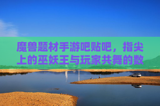 魔兽题材手游吧贴吧，指尖上的巫妖王与玩家共舞的数字社区乐园，魔兽题材手游吧贴吧，指尖上的巫妖王与玩家共舞的数字社区乐园