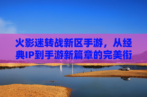 火影迷转战新区手游，从经典IP到手游新篇章的完美衔接，火影迷转战新区手游，经典IP到手游新篇章的完美衔接