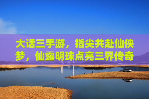 大话三手游,指尖共赴仙侠梦,仙露明珠点亮三界传奇,大话三手游,指尖共赴仙侠梦,仙露明珠点亮三界传奇