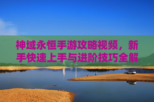 神域永恒手游攻略视频，新手快速上手与进阶技巧全解析，轻松掌握游戏核心玩法