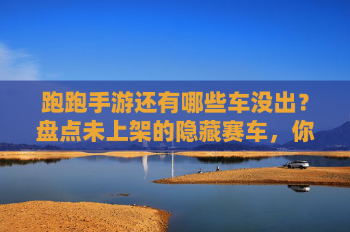 跑跑手游还有哪些车没出？盘点未上架的隐藏赛车，你期待哪款？