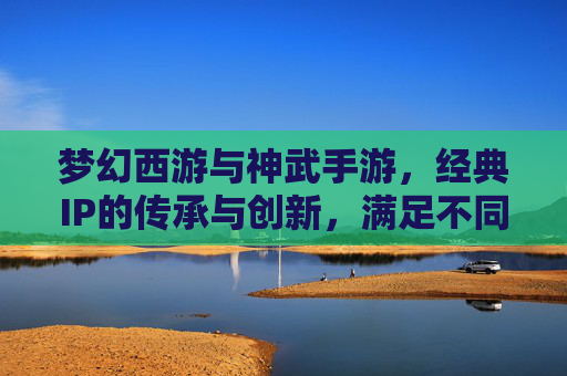 梦幻西游与神武手游,经典IP的传承与创新,满足不同玩家的回合制乐趣,经典IP的传承与创新,梦幻西游与神武手游,满足不同玩家的回合制乐趣