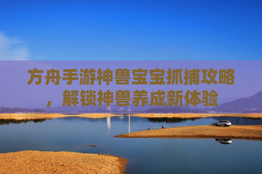 方舟手游神兽宝宝抓捕攻略,解锁神兽养成新体验