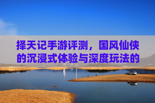 择天记手游评测，国风仙侠的沉浸式体验与深度玩法的双重魅力，择天记手游评测，国风仙侠的沉浸式体验与深度玩法的双重魅力
