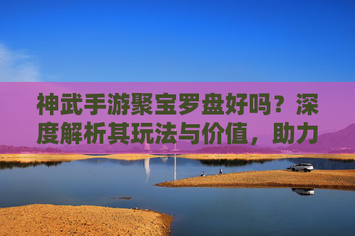 神武手游聚宝罗盘好吗?深度解析其玩法与价值,助力玩家高效聚宝!神武手游聚宝罗盘深度解析,玩法与价值全解析,助力玩家高效聚宝