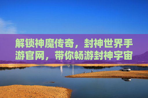 解锁神魔传奇，封神世界手游官网，带你畅游封神宇宙的史诗冒险！封神世界手游，解锁神魔传奇，畅游史诗封神冒险