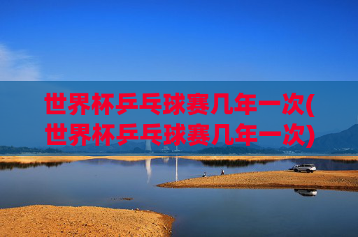 世界杯乒乓球赛几年一次(世界杯乒乓球赛几年一次)世界杯乒乓球赛几年一次