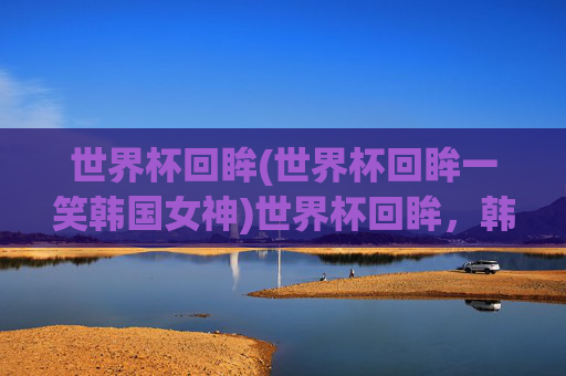 世界杯回眸(世界杯回眸一笑韩国女神)世界杯回眸，韩国女神的回眸一笑瞬间