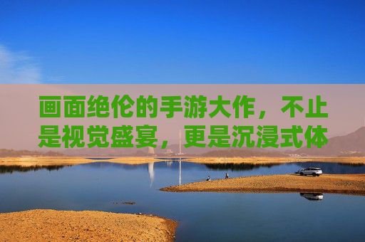画面绝伦的手游大作，不止是视觉盛宴，更是沉浸式体验的标杆